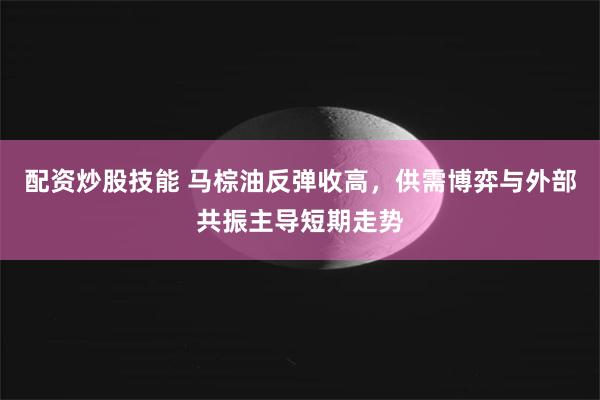 配资炒股技能 马棕油反弹收高，供需博弈与外部共振主导短期走势