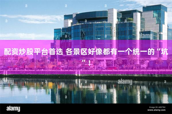 配资炒股平台首选 各景区好像都有一个统一的“坑”！