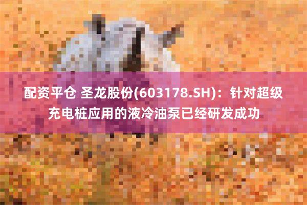 配资平仓 圣龙股份(603178.SH)：针对超级充电桩应用的液冷油泵已经研发成功
