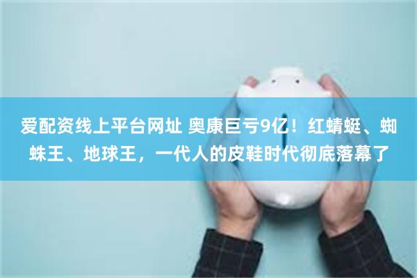爱配资线上平台网址 奥康巨亏9亿！红蜻蜓、蜘蛛王、地球王，一代人的皮鞋时代彻底落幕了