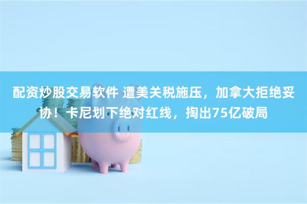 配资炒股交易软件 遭美关税施压，加拿大拒绝妥协！卡尼划下绝对红线，掏出75亿破局