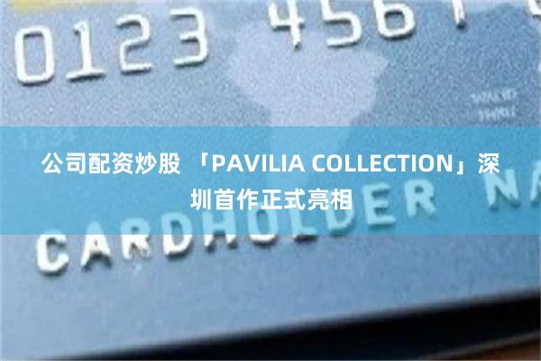 公司配资炒股 「PAVILIA COLLECTION」深圳首作正式亮相