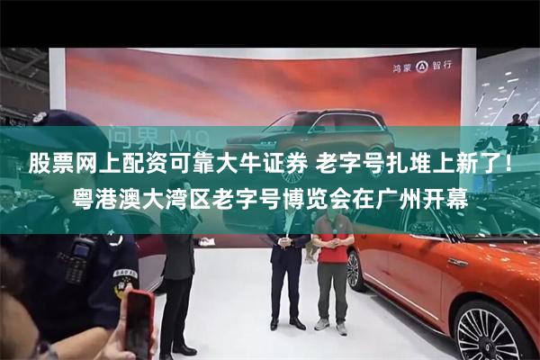 股票网上配资可靠大牛证券 老字号扎堆上新了！粤港澳大湾区老字号博览会在广州开幕
