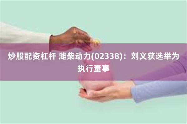 炒股配资杠杆 潍柴动力(02338)：刘义获选举为执行董事