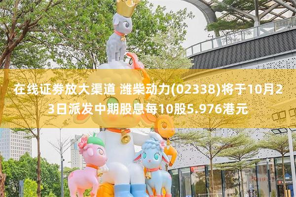 在线证劵放大渠道 潍柴动力(02338)将于10月23日派发中期股息每10股5.976港元
