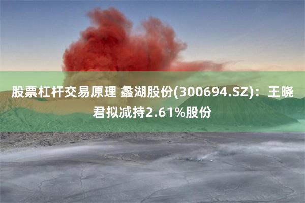 股票杠杆交易原理 蠡湖股份(300694.SZ)：王晓君拟减持2.61%股份
