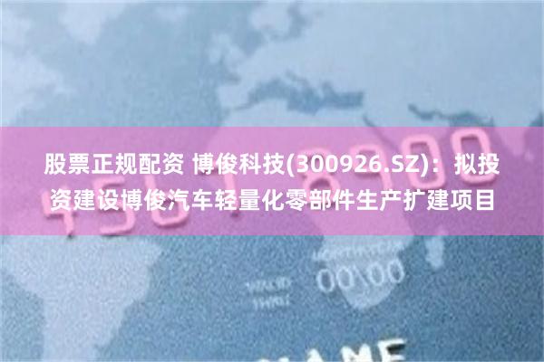 股票正规配资 博俊科技(300926.SZ)：拟投资建设博俊汽车轻量化零部件生产扩建项目