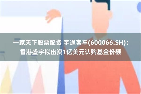 一家天下股票配资 宇通客车(600066.SH)：香港盛宇拟出资1亿美元认购基金份额