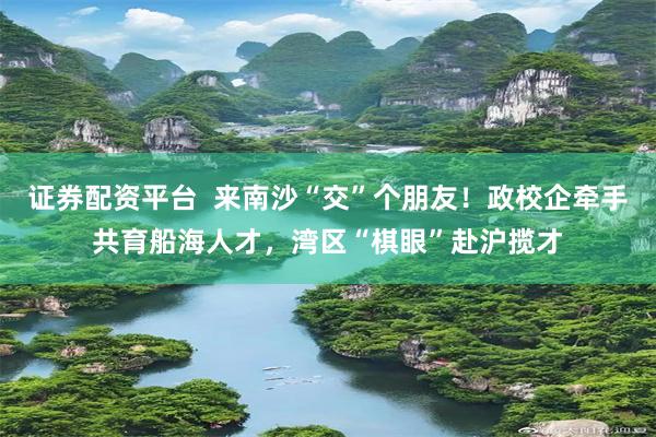 证券配资平台  来南沙“交”个朋友！政校企牵手共育船海人才，湾区“棋眼”赴沪揽才