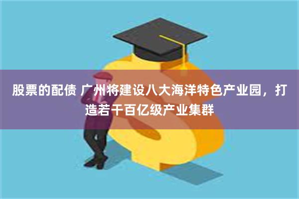 股票的配债 广州将建设八大海洋特色产业园，打造若干百亿级产业集群