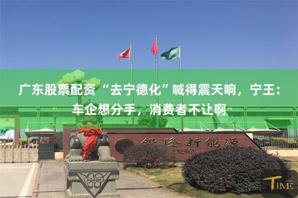 广东股票配资 “去宁德化”喊得震天响，宁王：车企想分手，消费者不让啊