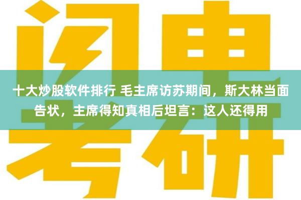 十大炒股软件排行 毛主席访苏期间，斯大林当面告状，主席得知真相后坦言：这人还得用