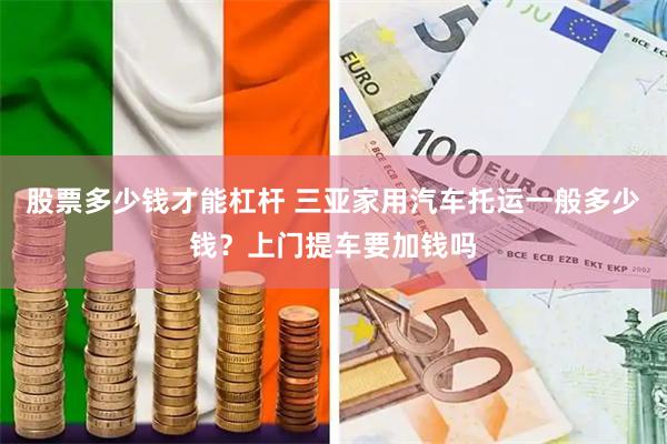 股票多少钱才能杠杆 三亚家用汽车托运一般多少钱？上门提车要加钱吗