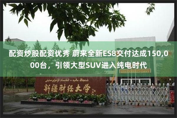 配资炒股配资优秀 蔚来全新ES8交付达成150,000台，引领大型SUV进入纯电时代