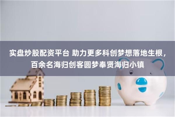 实盘炒股配资平台 助力更多科创梦想落地生根，百余名海归创客圆梦奉贤海归小镇