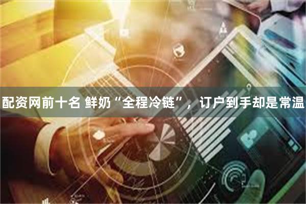 配资网前十名 鲜奶“全程冷链”，订户到手却是常温