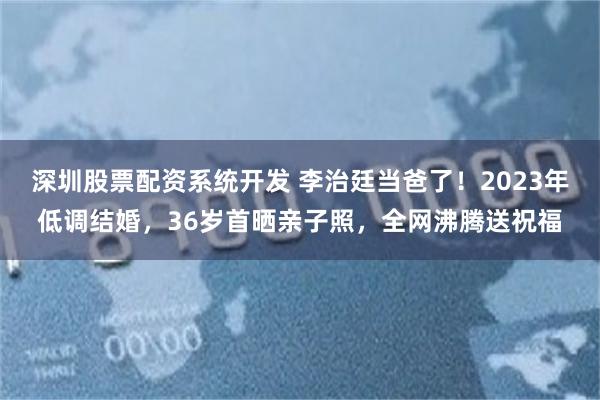 深圳股票配资系统开发 李治廷当爸了！2023年低调结婚，36岁首晒亲子照，全网沸腾送祝福