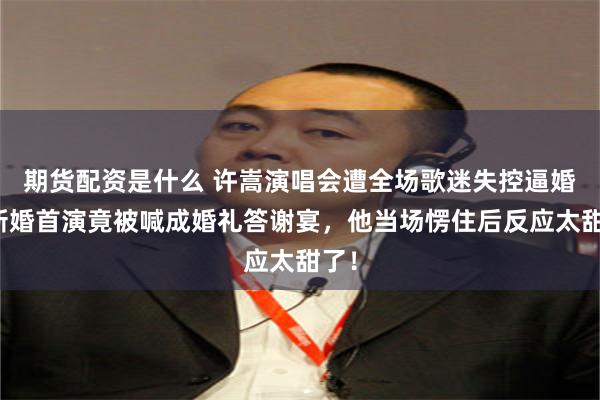 期货配资是什么 许嵩演唱会遭全场歌迷失控逼婚!新婚首演竟被喊成婚礼答谢宴,他当场愣住后反应太甜了!