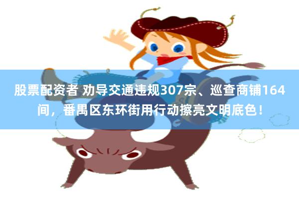 股票配资者 劝导交通违规307宗、巡查商铺164间，番禺区东环街用行动擦亮文明底色！