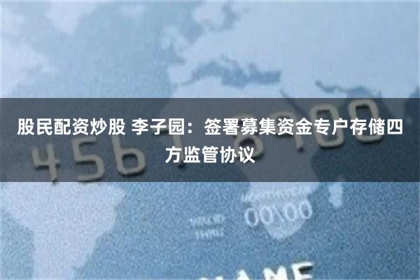 股民配资炒股 李子园：签署募集资金专户存储四方监管协议
