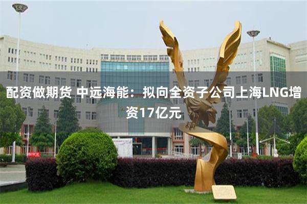 配资做期货 中远海能：拟向全资子公司上海LNG增资17亿元
