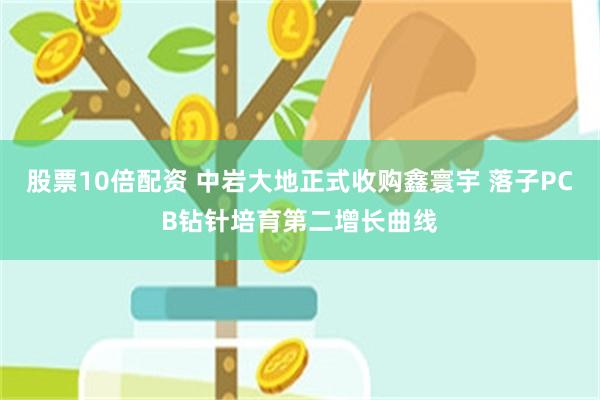 股票10倍配资 中岩大地正式收购鑫寰宇 落子PCB钻针培育第二增长曲线