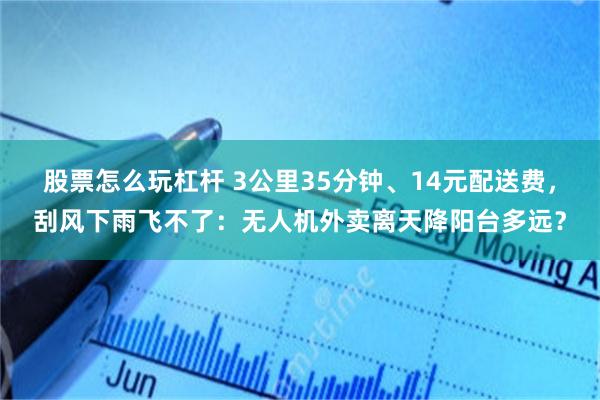 股票怎么玩杠杆 3公里35分钟、14元配送费，刮风下雨飞不了：无人机外卖离天降阳台多远？