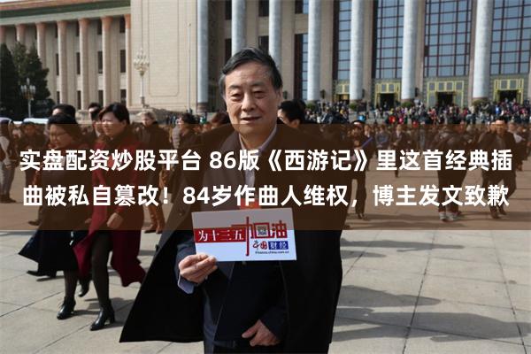 实盘配资炒股平台 86版《西游记》里这首经典插曲被私自篡改！84岁作曲人维权，博主发文致歉