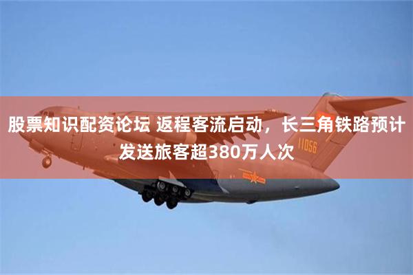 股票知识配资论坛 返程客流启动，长三角铁路预计发送旅客超380万人次