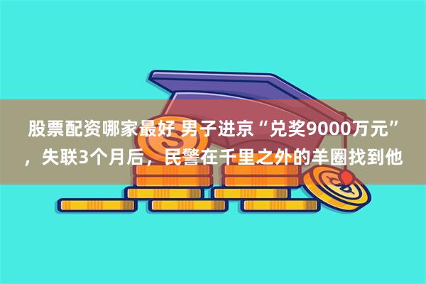 股票配资哪家最好 男子进京“兑奖9000万元”，失联3个月后，民警在千里之外的羊圈找到他