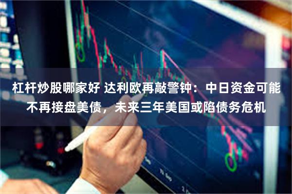 杠杆炒股哪家好 达利欧再敲警钟：中日资金可能不再接盘美债，未来三年美国或陷债务危机