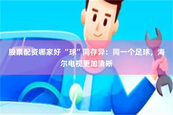 股票配资哪家好 “球”同存异：同一个足球，海尔电视更加清晰
