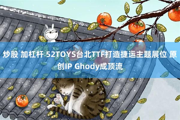 炒股 加杠杆 52TOYS台北TTF打造捷运主题展位 原创IP Ghody成顶流