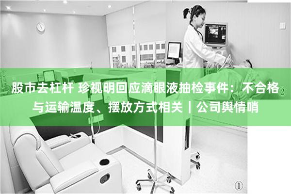股市去杠杆 珍视明回应滴眼液抽检事件：不合格与运输温度、摆放方式相关｜公司舆情哨