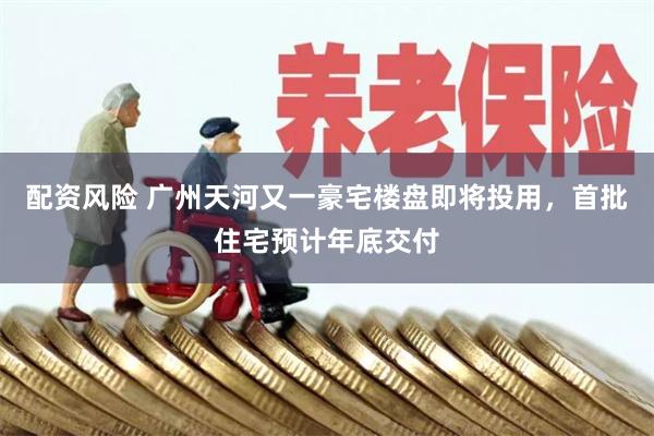 配资风险 广州天河又一豪宅楼盘即将投用,首批住宅预计年底交付