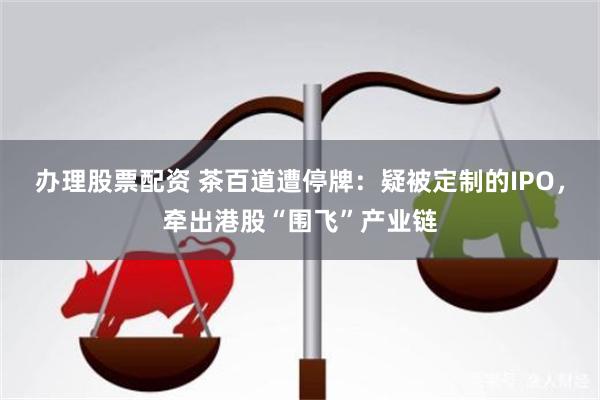 办理股票配资 茶百道遭停牌：疑被定制的IPO，牵出港股“围飞”产业链