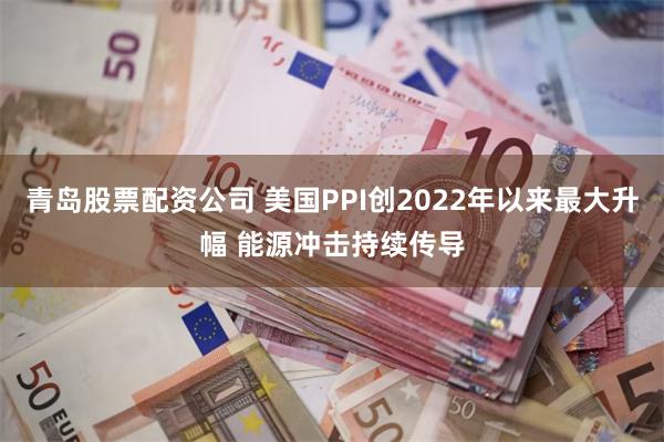 青岛股票配资公司 美国PPI创2022年以来最大升幅 能源冲击持续传导
