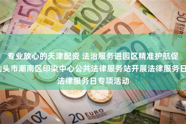专业放心的天津配资 法治服务进园区　精准护航促发展——汕头市潮南区印染中心公共法律服务站开展法律服务日专项活动