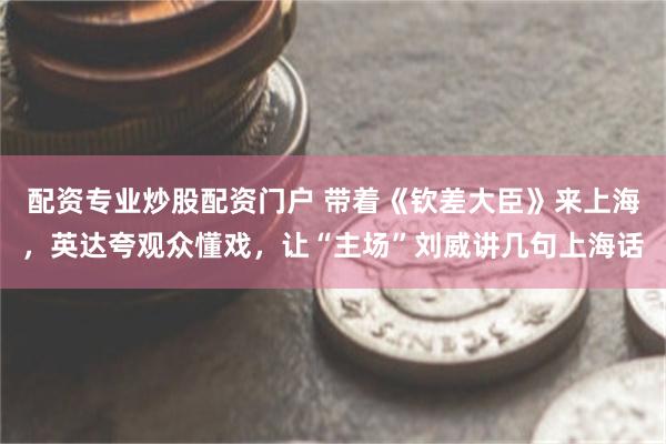 配资专业炒股配资门户 带着《钦差大臣》来上海，英达夸观众懂戏，让“主场”刘威讲几句上海话
