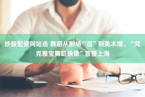 炒股配资网站选 舞蹈从剧场“逛”到美术馆，“梵克雅宝舞蹈映像”首登上海