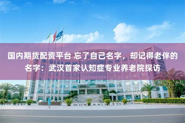 国内期货配资平台 忘了自己名字，却记得老伴的名字：武汉首家认知症专业养老院探访