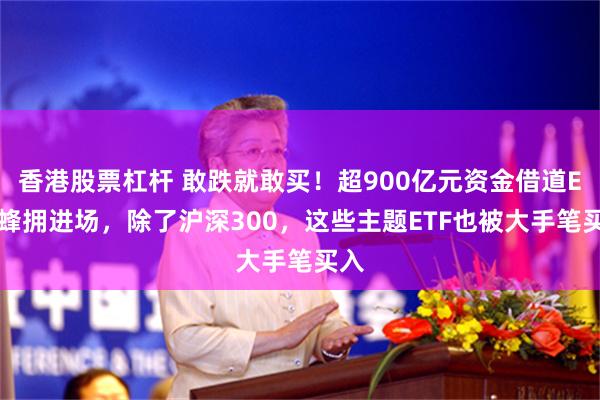 香港股票杠杆 敢跌就敢买！超900亿元资金借道ETF蜂拥进场，除了沪深300，这些主题ETF也被大手笔买入